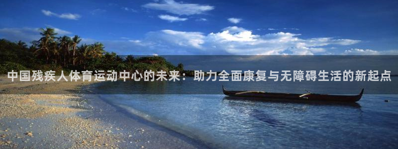  MK体育正规下载平台：中国残疾人体育运动中心的未来：助力全面